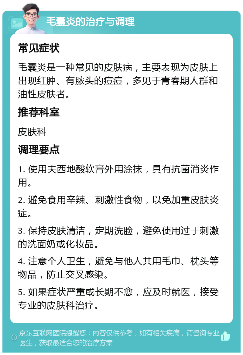 毛囊炎的治疗与调理 常见症状 毛囊炎是一种常见的皮肤病，主要表现为皮肤上出现红肿、有脓头的痘痘，多见于青春期人群和油性皮肤者。 推荐科室 皮肤科 调理要点 1. 使用夫西地酸软膏外用涂抹，具有抗菌消炎作用。 2. 避免食用辛辣、刺激性食物，以免加重皮肤炎症。 3. 保持皮肤清洁，定期洗脸，避免使用过于刺激的洗面奶或化妆品。 4. 注意个人卫生，避免与他人共用毛巾、枕头等物品，防止交叉感染。 5. 如果症状严重或长期不愈，应及时就医，接受专业的皮肤科治疗。