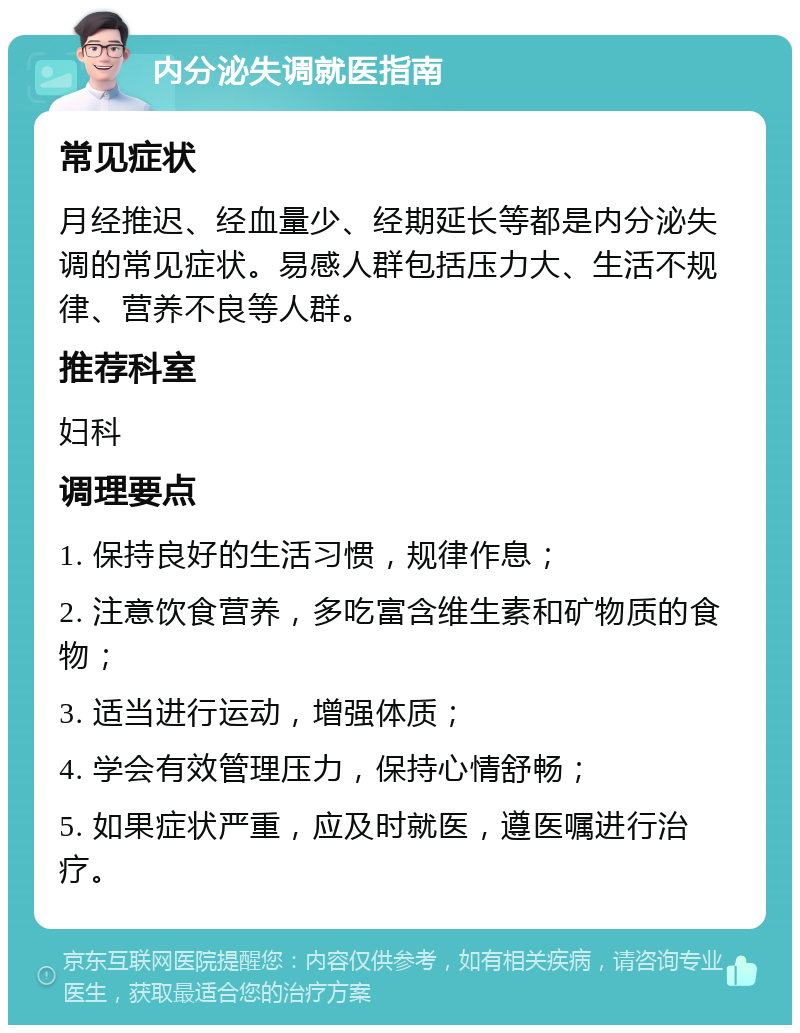 内分泌失调就医指南 常见症状 月经推迟、经血量少、经期延长等都是内分泌失调的常见症状。易感人群包括压力大、生活不规律、营养不良等人群。 推荐科室 妇科 调理要点 1. 保持良好的生活习惯，规律作息； 2. 注意饮食营养，多吃富含维生素和矿物质的食物； 3. 适当进行运动，增强体质； 4. 学会有效管理压力，保持心情舒畅； 5. 如果症状严重，应及时就医，遵医嘱进行治疗。