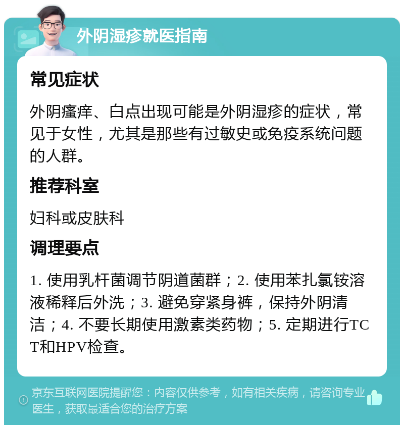 外阴湿疹就医指南 常见症状 外阴瘙痒、白点出现可能是外阴湿疹的症状，常见于女性，尤其是那些有过敏史或免疫系统问题的人群。 推荐科室 妇科或皮肤科 调理要点 1. 使用乳杆菌调节阴道菌群；2. 使用苯扎氯铵溶液稀释后外洗；3. 避免穿紧身裤，保持外阴清洁；4. 不要长期使用激素类药物；5. 定期进行TCT和HPV检查。