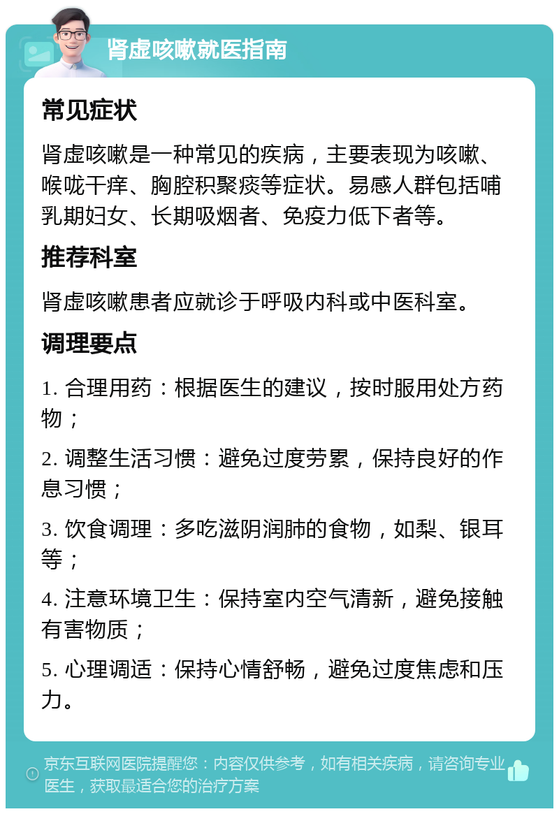 肾虚咳嗽就医指南 常见症状 肾虚咳嗽是一种常见的疾病，主要表现为咳嗽、喉咙干痒、胸腔积聚痰等症状。易感人群包括哺乳期妇女、长期吸烟者、免疫力低下者等。 推荐科室 肾虚咳嗽患者应就诊于呼吸内科或中医科室。 调理要点 1. 合理用药：根据医生的建议，按时服用处方药物； 2. 调整生活习惯：避免过度劳累，保持良好的作息习惯； 3. 饮食调理：多吃滋阴润肺的食物，如梨、银耳等； 4. 注意环境卫生：保持室内空气清新，避免接触有害物质； 5. 心理调适：保持心情舒畅，避免过度焦虑和压力。