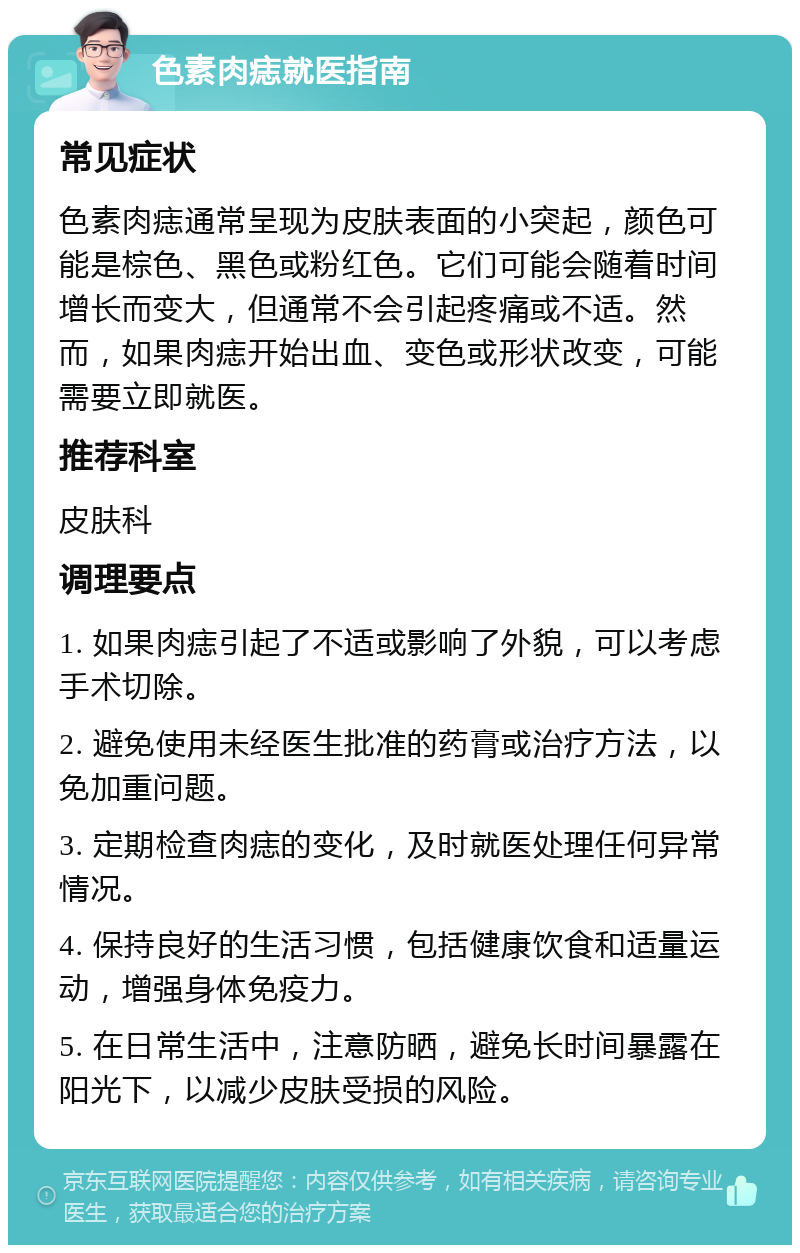 色素肉痣就医指南 常见症状 色素肉痣通常呈现为皮肤表面的小突起，颜色可能是棕色、黑色或粉红色。它们可能会随着时间增长而变大，但通常不会引起疼痛或不适。然而，如果肉痣开始出血、变色或形状改变，可能需要立即就医。 推荐科室 皮肤科 调理要点 1. 如果肉痣引起了不适或影响了外貌，可以考虑手术切除。 2. 避免使用未经医生批准的药膏或治疗方法，以免加重问题。 3. 定期检查肉痣的变化，及时就医处理任何异常情况。 4. 保持良好的生活习惯，包括健康饮食和适量运动，增强身体免疫力。 5. 在日常生活中，注意防晒，避免长时间暴露在阳光下，以减少皮肤受损的风险。