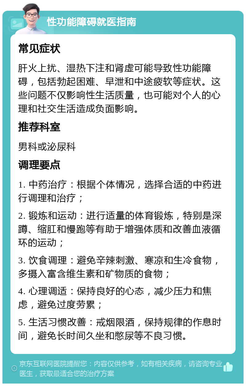 性功能障碍就医指南 常见症状 肝火上扰、湿热下注和肾虚可能导致性功能障碍，包括勃起困难、早泄和中途疲软等症状。这些问题不仅影响性生活质量，也可能对个人的心理和社交生活造成负面影响。 推荐科室 男科或泌尿科 调理要点 1. 中药治疗：根据个体情况，选择合适的中药进行调理和治疗； 2. 锻炼和运动：进行适量的体育锻炼，特别是深蹲、缩肛和慢跑等有助于增强体质和改善血液循环的运动； 3. 饮食调理：避免辛辣刺激、寒凉和生冷食物，多摄入富含维生素和矿物质的食物； 4. 心理调适：保持良好的心态，减少压力和焦虑，避免过度劳累； 5. 生活习惯改善：戒烟限酒，保持规律的作息时间，避免长时间久坐和憋尿等不良习惯。