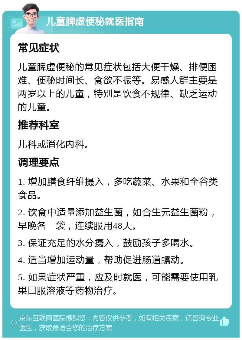 儿童脾虚便秘就医指南 常见症状 儿童脾虚便秘的常见症状包括大便干燥、排便困难、便秘时间长、食欲不振等。易感人群主要是两岁以上的儿童，特别是饮食不规律、缺乏运动的儿童。 推荐科室 儿科或消化内科。 调理要点 1. 增加膳食纤维摄入，多吃蔬菜、水果和全谷类食品。 2. 饮食中适量添加益生菌，如合生元益生菌粉，早晚各一袋，连续服用48天。 3. 保证充足的水分摄入，鼓励孩子多喝水。 4. 适当增加运动量，帮助促进肠道蠕动。 5. 如果症状严重，应及时就医，可能需要使用乳果口服溶液等药物治疗。