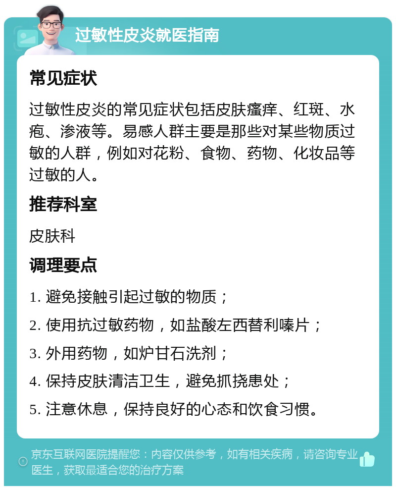 过敏性皮炎就医指南 常见症状 过敏性皮炎的常见症状包括皮肤瘙痒、红斑、水疱、渗液等。易感人群主要是那些对某些物质过敏的人群，例如对花粉、食物、药物、化妆品等过敏的人。 推荐科室 皮肤科 调理要点 1. 避免接触引起过敏的物质； 2. 使用抗过敏药物，如盐酸左西替利嗪片； 3. 外用药物，如炉甘石洗剂； 4. 保持皮肤清洁卫生，避免抓挠患处； 5. 注意休息，保持良好的心态和饮食习惯。