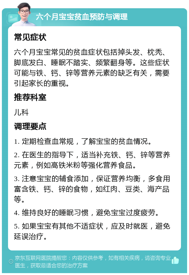 六个月宝宝贫血预防与调理 常见症状 六个月宝宝常见的贫血症状包括掉头发、枕秃、脚底发白、睡眠不踏实、频繁翻身等。这些症状可能与铁、钙、锌等营养元素的缺乏有关，需要引起家长的重视。 推荐科室 儿科 调理要点 1. 定期检查血常规，了解宝宝的贫血情况。 2. 在医生的指导下，适当补充铁、钙、锌等营养元素，例如高铁米粉等强化营养食品。 3. 注意宝宝的辅食添加，保证营养均衡，多食用富含铁、钙、锌的食物，如红肉、豆类、海产品等。 4. 维持良好的睡眠习惯，避免宝宝过度疲劳。 5. 如果宝宝有其他不适症状，应及时就医，避免延误治疗。