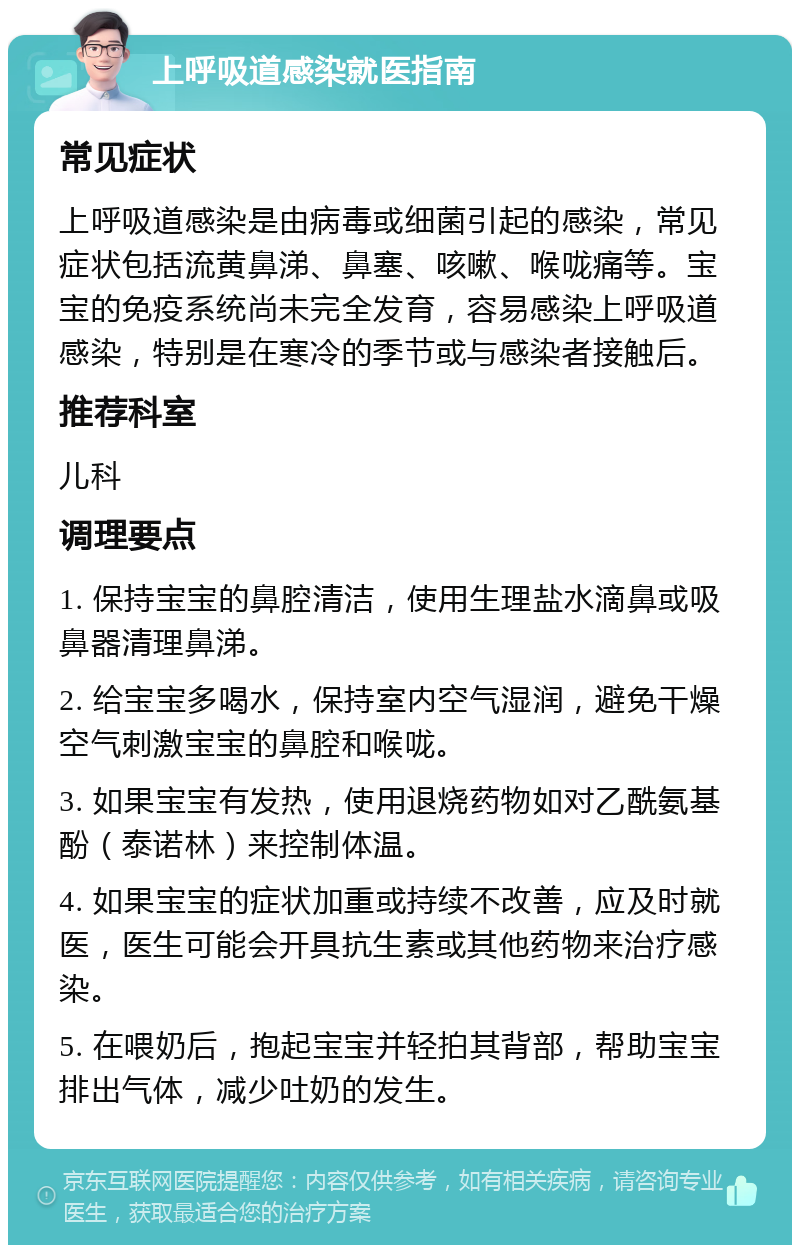 上呼吸道感染就医指南 常见症状 上呼吸道感染是由病毒或细菌引起的感染，常见症状包括流黄鼻涕、鼻塞、咳嗽、喉咙痛等。宝宝的免疫系统尚未完全发育，容易感染上呼吸道感染，特别是在寒冷的季节或与感染者接触后。 推荐科室 儿科 调理要点 1. 保持宝宝的鼻腔清洁，使用生理盐水滴鼻或吸鼻器清理鼻涕。 2. 给宝宝多喝水，保持室内空气湿润，避免干燥空气刺激宝宝的鼻腔和喉咙。 3. 如果宝宝有发热，使用退烧药物如对乙酰氨基酚（泰诺林）来控制体温。 4. 如果宝宝的症状加重或持续不改善，应及时就医，医生可能会开具抗生素或其他药物来治疗感染。 5. 在喂奶后，抱起宝宝并轻拍其背部，帮助宝宝排出气体，减少吐奶的发生。