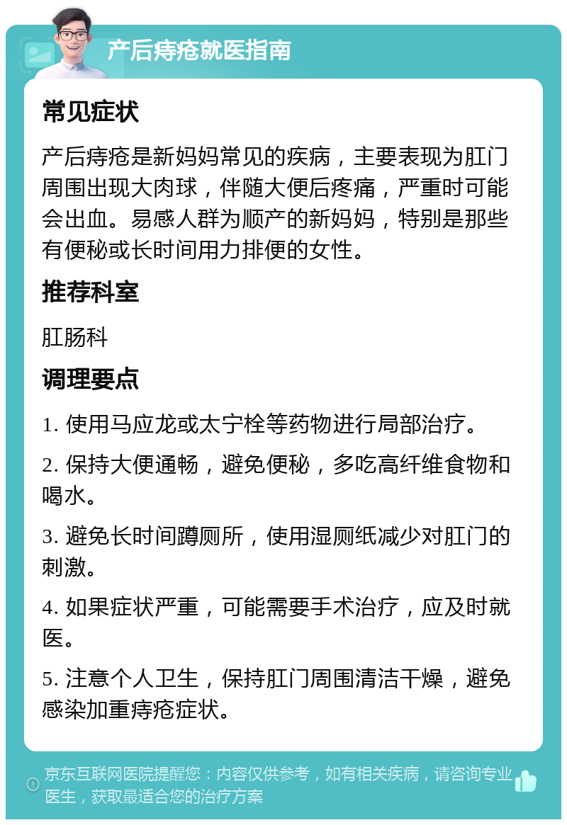 产后痔疮就医指南 常见症状 产后痔疮是新妈妈常见的疾病，主要表现为肛门周围出现大肉球，伴随大便后疼痛，严重时可能会出血。易感人群为顺产的新妈妈，特别是那些有便秘或长时间用力排便的女性。 推荐科室 肛肠科 调理要点 1. 使用马应龙或太宁栓等药物进行局部治疗。 2. 保持大便通畅，避免便秘，多吃高纤维食物和喝水。 3. 避免长时间蹲厕所，使用湿厕纸减少对肛门的刺激。 4. 如果症状严重，可能需要手术治疗，应及时就医。 5. 注意个人卫生，保持肛门周围清洁干燥，避免感染加重痔疮症状。