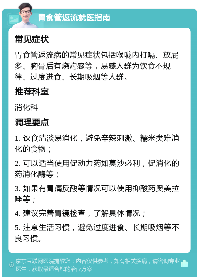 胃食管返流就医指南 常见症状 胃食管返流病的常见症状包括喉咙内打嗝、放屁多、胸骨后有烧灼感等，易感人群为饮食不规律、过度进食、长期吸烟等人群。 推荐科室 消化科 调理要点 1. 饮食清淡易消化，避免辛辣刺激、糯米类难消化的食物； 2. 可以适当使用促动力药如莫沙必利，促消化的药消化酶等； 3. 如果有胃痛反酸等情况可以使用抑酸药奥美拉唑等； 4. 建议完善胃镜检查，了解具体情况； 5. 注意生活习惯，避免过度进食、长期吸烟等不良习惯。