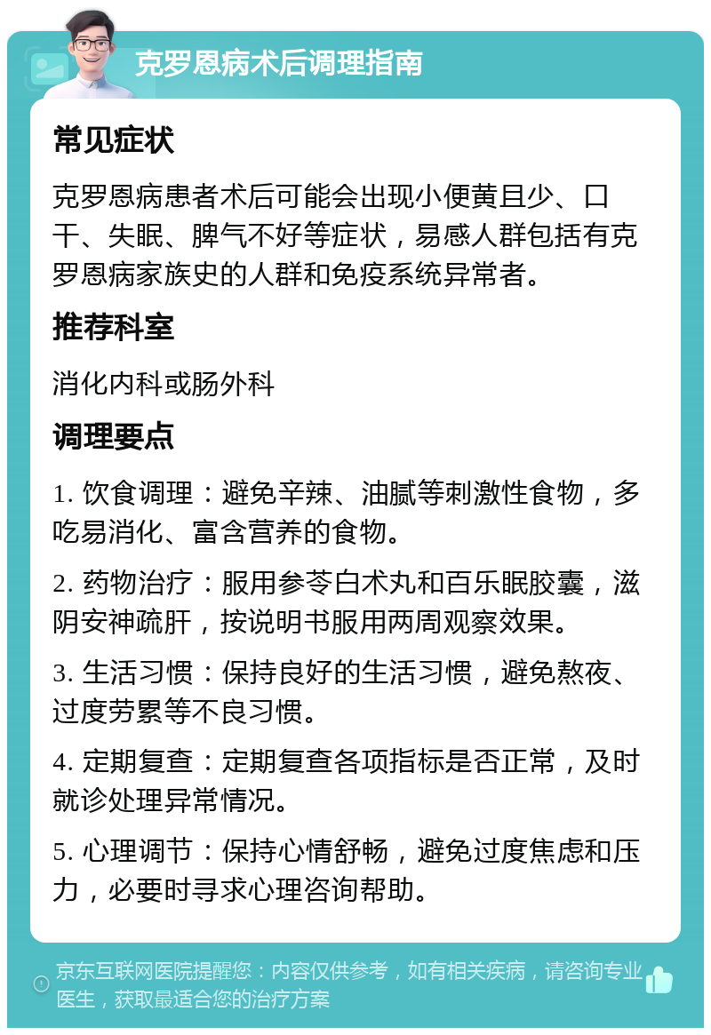 克罗恩病术后调理指南 常见症状 克罗恩病患者术后可能会出现小便黄且少、口干、失眠、脾气不好等症状，易感人群包括有克罗恩病家族史的人群和免疫系统异常者。 推荐科室 消化内科或肠外科 调理要点 1. 饮食调理：避免辛辣、油腻等刺激性食物，多吃易消化、富含营养的食物。 2. 药物治疗：服用参苓白术丸和百乐眠胶囊，滋阴安神疏肝，按说明书服用两周观察效果。 3. 生活习惯：保持良好的生活习惯，避免熬夜、过度劳累等不良习惯。 4. 定期复查：定期复查各项指标是否正常，及时就诊处理异常情况。 5. 心理调节：保持心情舒畅，避免过度焦虑和压力，必要时寻求心理咨询帮助。