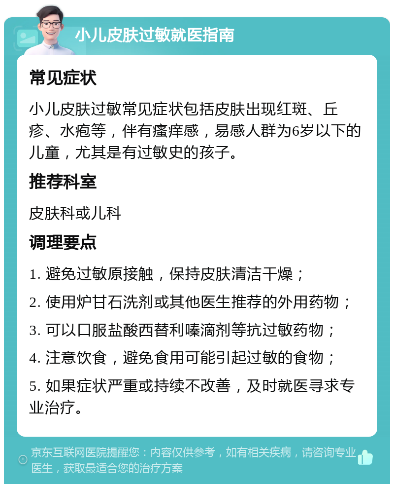 小儿皮肤过敏就医指南 常见症状 小儿皮肤过敏常见症状包括皮肤出现红斑、丘疹、水疱等，伴有瘙痒感，易感人群为6岁以下的儿童，尤其是有过敏史的孩子。 推荐科室 皮肤科或儿科 调理要点 1. 避免过敏原接触，保持皮肤清洁干燥； 2. 使用炉甘石洗剂或其他医生推荐的外用药物； 3. 可以口服盐酸西替利嗪滴剂等抗过敏药物； 4. 注意饮食，避免食用可能引起过敏的食物； 5. 如果症状严重或持续不改善，及时就医寻求专业治疗。