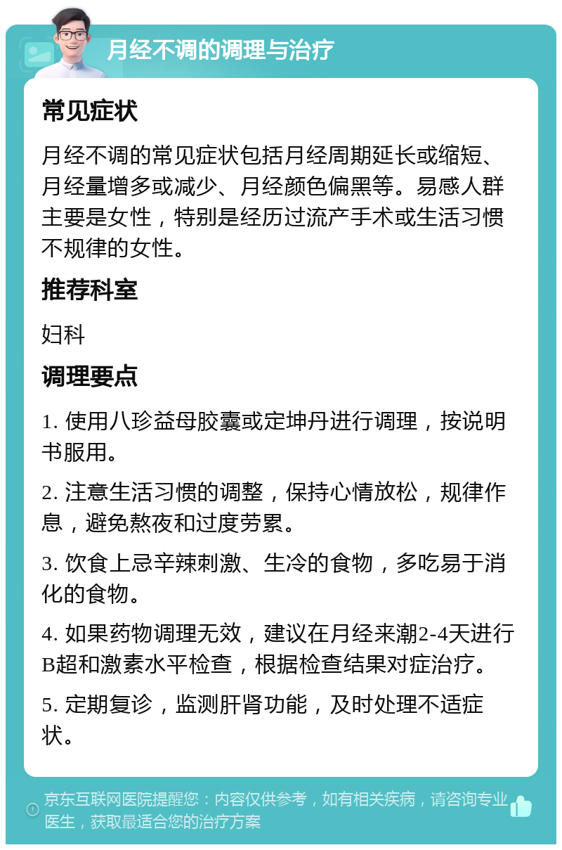 月经不调的调理与治疗 常见症状 月经不调的常见症状包括月经周期延长或缩短、月经量增多或减少、月经颜色偏黑等。易感人群主要是女性，特别是经历过流产手术或生活习惯不规律的女性。 推荐科室 妇科 调理要点 1. 使用八珍益母胶囊或定坤丹进行调理，按说明书服用。 2. 注意生活习惯的调整，保持心情放松，规律作息，避免熬夜和过度劳累。 3. 饮食上忌辛辣刺激、生冷的食物，多吃易于消化的食物。 4. 如果药物调理无效，建议在月经来潮2-4天进行B超和激素水平检查，根据检查结果对症治疗。 5. 定期复诊，监测肝肾功能，及时处理不适症状。