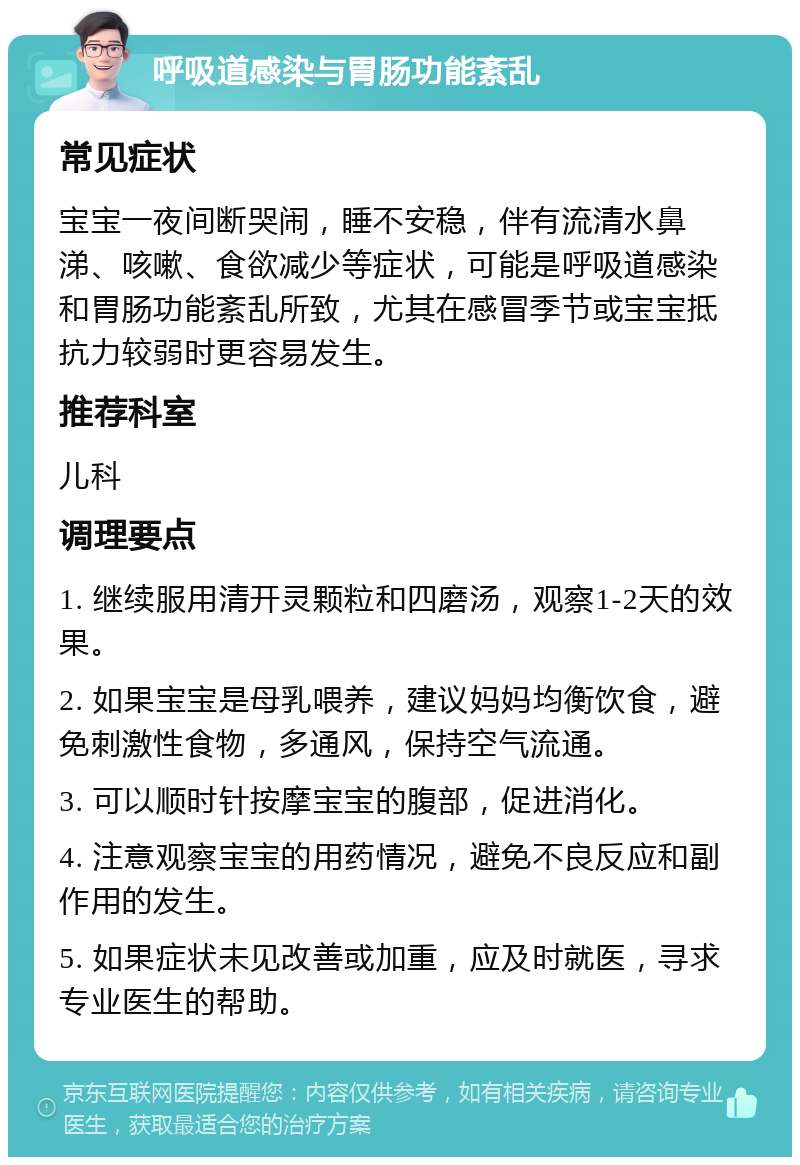 呼吸道感染与胃肠功能紊乱 常见症状 宝宝一夜间断哭闹，睡不安稳，伴有流清水鼻涕、咳嗽、食欲减少等症状，可能是呼吸道感染和胃肠功能紊乱所致，尤其在感冒季节或宝宝抵抗力较弱时更容易发生。 推荐科室 儿科 调理要点 1. 继续服用清开灵颗粒和四磨汤，观察1-2天的效果。 2. 如果宝宝是母乳喂养，建议妈妈均衡饮食，避免刺激性食物，多通风，保持空气流通。 3. 可以顺时针按摩宝宝的腹部，促进消化。 4. 注意观察宝宝的用药情况，避免不良反应和副作用的发生。 5. 如果症状未见改善或加重，应及时就医，寻求专业医生的帮助。