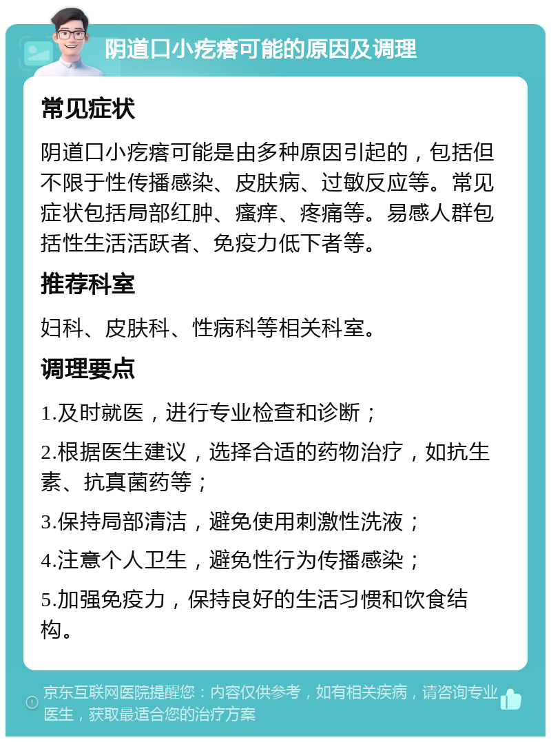 阴道口小疙瘩可能的原因及调理 常见症状 阴道口小疙瘩可能是由多种原因引起的，包括但不限于性传播感染、皮肤病、过敏反应等。常见症状包括局部红肿、瘙痒、疼痛等。易感人群包括性生活活跃者、免疫力低下者等。 推荐科室 妇科、皮肤科、性病科等相关科室。 调理要点 1.及时就医，进行专业检查和诊断； 2.根据医生建议，选择合适的药物治疗，如抗生素、抗真菌药等； 3.保持局部清洁，避免使用刺激性洗液； 4.注意个人卫生，避免性行为传播感染； 5.加强免疫力，保持良好的生活习惯和饮食结构。