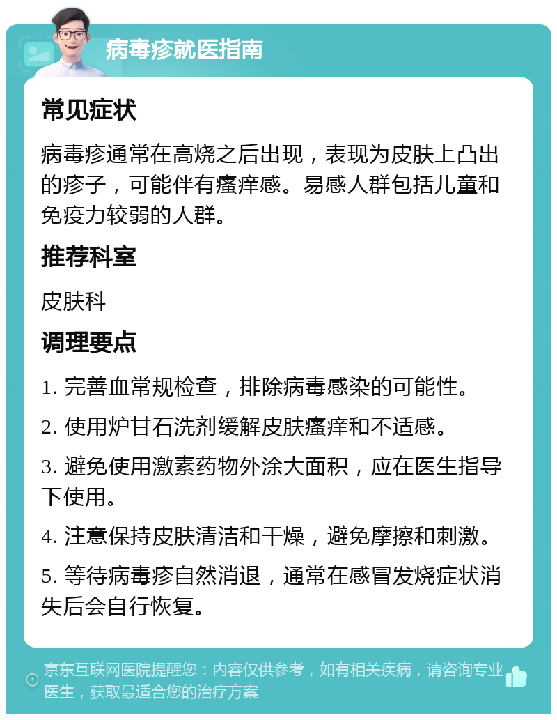 病毒疹就医指南 常见症状 病毒疹通常在高烧之后出现，表现为皮肤上凸出的疹子，可能伴有瘙痒感。易感人群包括儿童和免疫力较弱的人群。 推荐科室 皮肤科 调理要点 1. 完善血常规检查，排除病毒感染的可能性。 2. 使用炉甘石洗剂缓解皮肤瘙痒和不适感。 3. 避免使用激素药物外涂大面积，应在医生指导下使用。 4. 注意保持皮肤清洁和干燥，避免摩擦和刺激。 5. 等待病毒疹自然消退，通常在感冒发烧症状消失后会自行恢复。