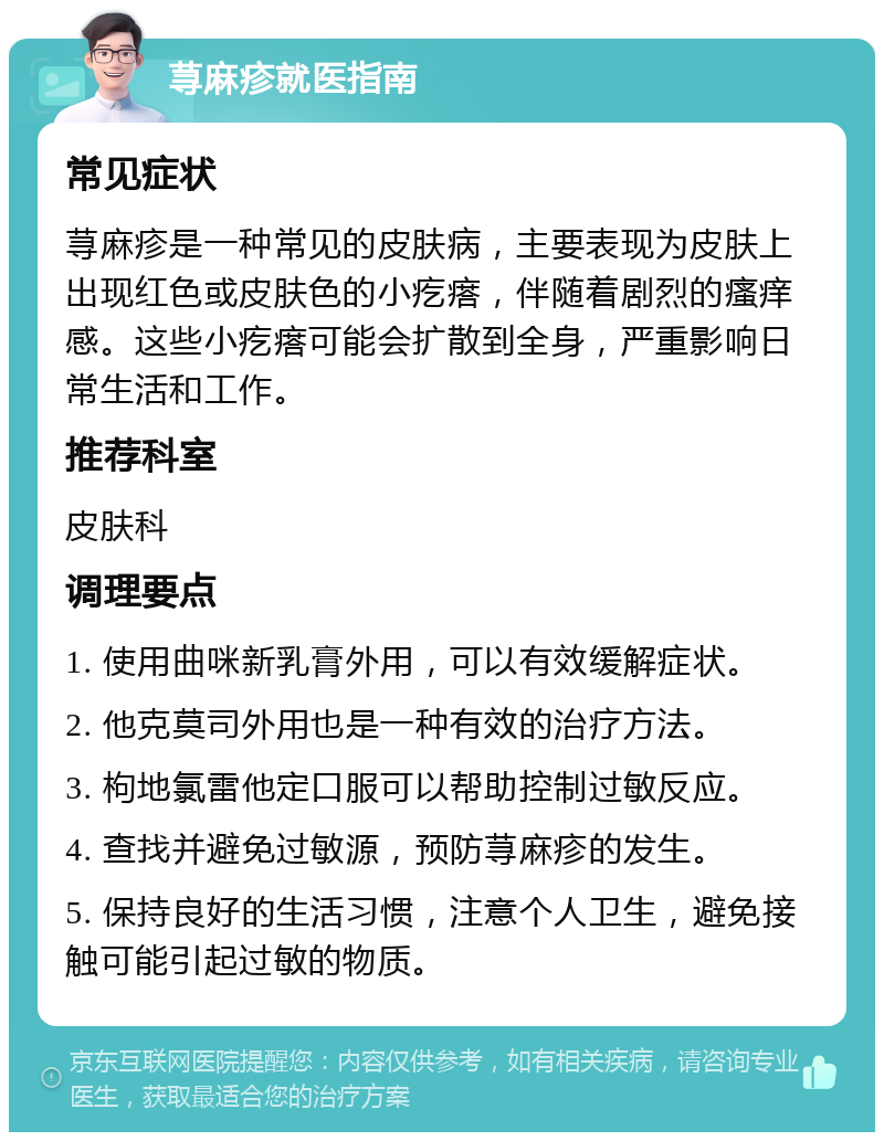 荨麻疹就医指南 常见症状 荨麻疹是一种常见的皮肤病，主要表现为皮肤上出现红色或皮肤色的小疙瘩，伴随着剧烈的瘙痒感。这些小疙瘩可能会扩散到全身，严重影响日常生活和工作。 推荐科室 皮肤科 调理要点 1. 使用曲咪新乳膏外用，可以有效缓解症状。 2. 他克莫司外用也是一种有效的治疗方法。 3. 枸地氯雷他定口服可以帮助控制过敏反应。 4. 查找并避免过敏源，预防荨麻疹的发生。 5. 保持良好的生活习惯，注意个人卫生，避免接触可能引起过敏的物质。