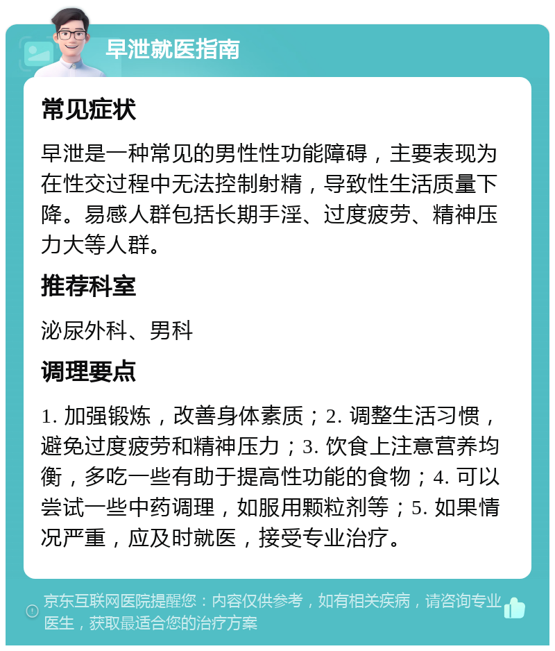 早泄就医指南 常见症状 早泄是一种常见的男性性功能障碍，主要表现为在性交过程中无法控制射精，导致性生活质量下降。易感人群包括长期手淫、过度疲劳、精神压力大等人群。 推荐科室 泌尿外科、男科 调理要点 1. 加强锻炼，改善身体素质；2. 调整生活习惯，避免过度疲劳和精神压力；3. 饮食上注意营养均衡，多吃一些有助于提高性功能的食物；4. 可以尝试一些中药调理，如服用颗粒剂等；5. 如果情况严重，应及时就医，接受专业治疗。