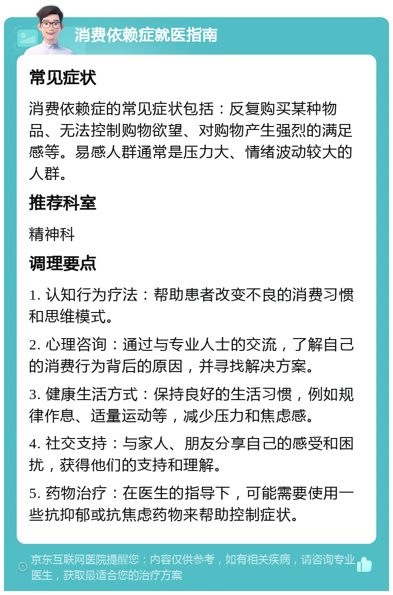 消费依赖症就医指南 常见症状 消费依赖症的常见症状包括：反复购买某种物品、无法控制购物欲望、对购物产生强烈的满足感等。易感人群通常是压力大、情绪波动较大的人群。 推荐科室 精神科 调理要点 1. 认知行为疗法：帮助患者改变不良的消费习惯和思维模式。 2. 心理咨询：通过与专业人士的交流，了解自己的消费行为背后的原因，并寻找解决方案。 3. 健康生活方式：保持良好的生活习惯，例如规律作息、适量运动等，减少压力和焦虑感。 4. 社交支持：与家人、朋友分享自己的感受和困扰，获得他们的支持和理解。 5. 药物治疗：在医生的指导下，可能需要使用一些抗抑郁或抗焦虑药物来帮助控制症状。