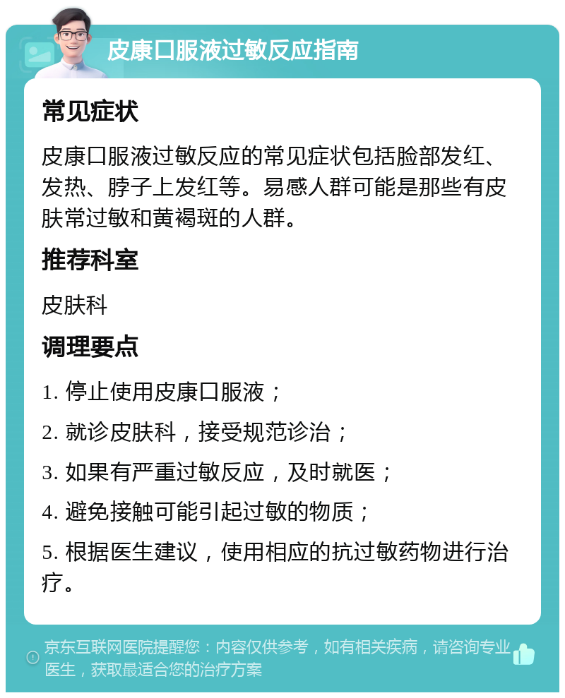 皮康口服液过敏反应指南 常见症状 皮康口服液过敏反应的常见症状包括脸部发红、发热、脖子上发红等。易感人群可能是那些有皮肤常过敏和黄褐斑的人群。 推荐科室 皮肤科 调理要点 1. 停止使用皮康口服液； 2. 就诊皮肤科，接受规范诊治； 3. 如果有严重过敏反应，及时就医； 4. 避免接触可能引起过敏的物质； 5. 根据医生建议，使用相应的抗过敏药物进行治疗。