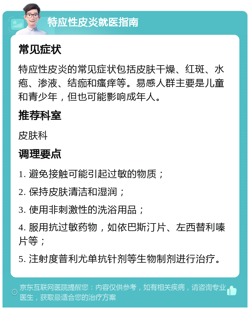 特应性皮炎就医指南 常见症状 特应性皮炎的常见症状包括皮肤干燥、红斑、水疱、渗液、结痂和瘙痒等。易感人群主要是儿童和青少年，但也可能影响成年人。 推荐科室 皮肤科 调理要点 1. 避免接触可能引起过敏的物质； 2. 保持皮肤清洁和湿润； 3. 使用非刺激性的洗浴用品； 4. 服用抗过敏药物，如依巴斯汀片、左西替利嗪片等； 5. 注射度普利尤单抗针剂等生物制剂进行治疗。