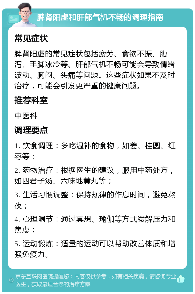 脾肾阳虚和肝郁气机不畅的调理指南 常见症状 脾肾阳虚的常见症状包括疲劳、食欲不振、腹泻、手脚冰冷等。肝郁气机不畅可能会导致情绪波动、胸闷、头痛等问题。这些症状如果不及时治疗，可能会引发更严重的健康问题。 推荐科室 中医科 调理要点 1. 饮食调理：多吃温补的食物，如姜、桂圆、红枣等； 2. 药物治疗：根据医生的建议，服用中药处方，如四君子汤、六味地黄丸等； 3. 生活习惯调整：保持规律的作息时间，避免熬夜； 4. 心理调节：通过冥想、瑜伽等方式缓解压力和焦虑； 5. 运动锻炼：适量的运动可以帮助改善体质和增强免疫力。