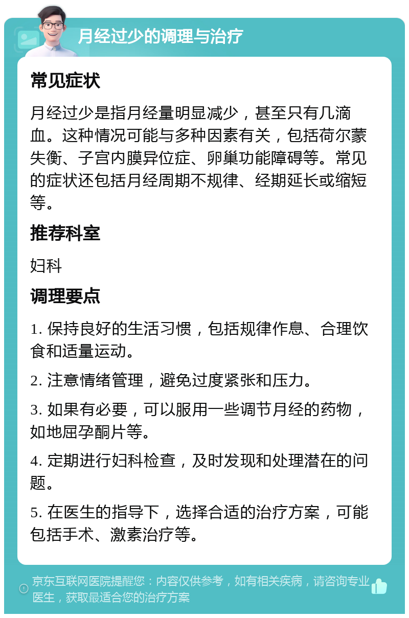 月经过少的调理与治疗 常见症状 月经过少是指月经量明显减少，甚至只有几滴血。这种情况可能与多种因素有关，包括荷尔蒙失衡、子宫内膜异位症、卵巢功能障碍等。常见的症状还包括月经周期不规律、经期延长或缩短等。 推荐科室 妇科 调理要点 1. 保持良好的生活习惯，包括规律作息、合理饮食和适量运动。 2. 注意情绪管理，避免过度紧张和压力。 3. 如果有必要，可以服用一些调节月经的药物，如地屈孕酮片等。 4. 定期进行妇科检查，及时发现和处理潜在的问题。 5. 在医生的指导下，选择合适的治疗方案，可能包括手术、激素治疗等。