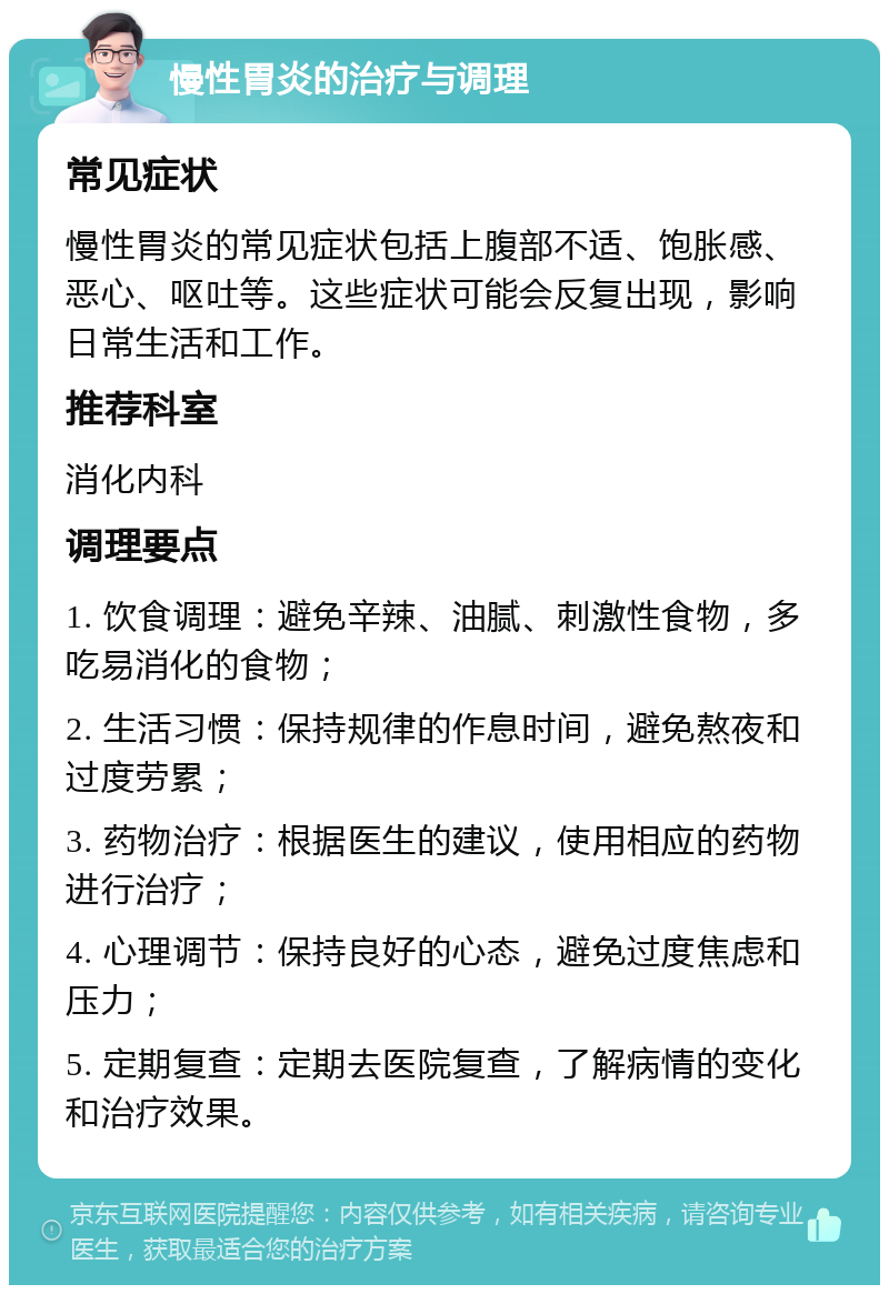 慢性胃炎的治疗与调理 常见症状 慢性胃炎的常见症状包括上腹部不适、饱胀感、恶心、呕吐等。这些症状可能会反复出现，影响日常生活和工作。 推荐科室 消化内科 调理要点 1. 饮食调理：避免辛辣、油腻、刺激性食物，多吃易消化的食物； 2. 生活习惯：保持规律的作息时间，避免熬夜和过度劳累； 3. 药物治疗：根据医生的建议，使用相应的药物进行治疗； 4. 心理调节：保持良好的心态，避免过度焦虑和压力； 5. 定期复查：定期去医院复查，了解病情的变化和治疗效果。