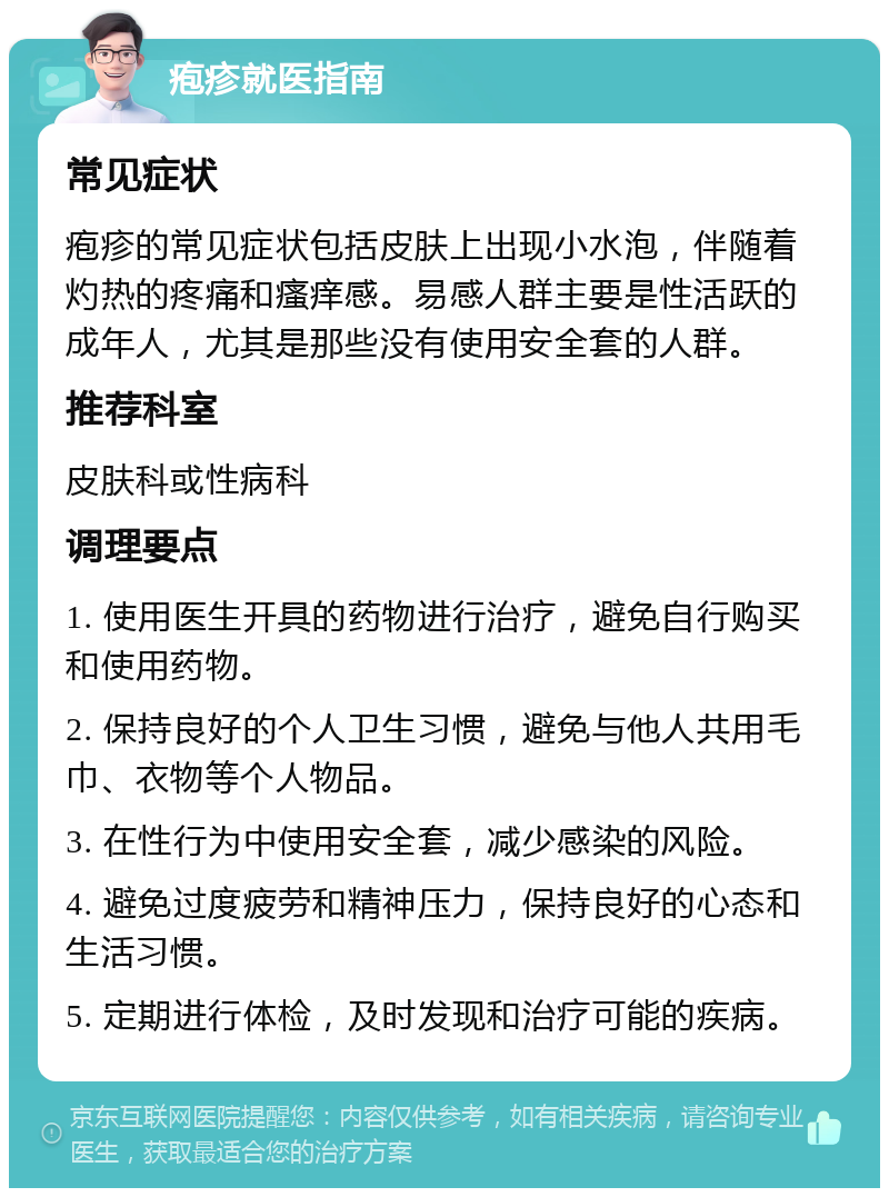 疱疹就医指南 常见症状 疱疹的常见症状包括皮肤上出现小水泡，伴随着灼热的疼痛和瘙痒感。易感人群主要是性活跃的成年人，尤其是那些没有使用安全套的人群。 推荐科室 皮肤科或性病科 调理要点 1. 使用医生开具的药物进行治疗，避免自行购买和使用药物。 2. 保持良好的个人卫生习惯，避免与他人共用毛巾、衣物等个人物品。 3. 在性行为中使用安全套，减少感染的风险。 4. 避免过度疲劳和精神压力，保持良好的心态和生活习惯。 5. 定期进行体检，及时发现和治疗可能的疾病。