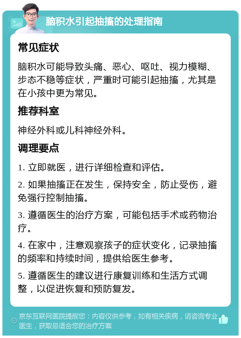 脑积水引起抽搐的处理指南 常见症状 脑积水可能导致头痛、恶心、呕吐、视力模糊、步态不稳等症状，严重时可能引起抽搐，尤其是在小孩中更为常见。 推荐科室 神经外科或儿科神经外科。 调理要点 1. 立即就医，进行详细检查和评估。 2. 如果抽搐正在发生，保持安全，防止受伤，避免强行控制抽搐。 3. 遵循医生的治疗方案，可能包括手术或药物治疗。 4. 在家中，注意观察孩子的症状变化，记录抽搐的频率和持续时间，提供给医生参考。 5. 遵循医生的建议进行康复训练和生活方式调整，以促进恢复和预防复发。