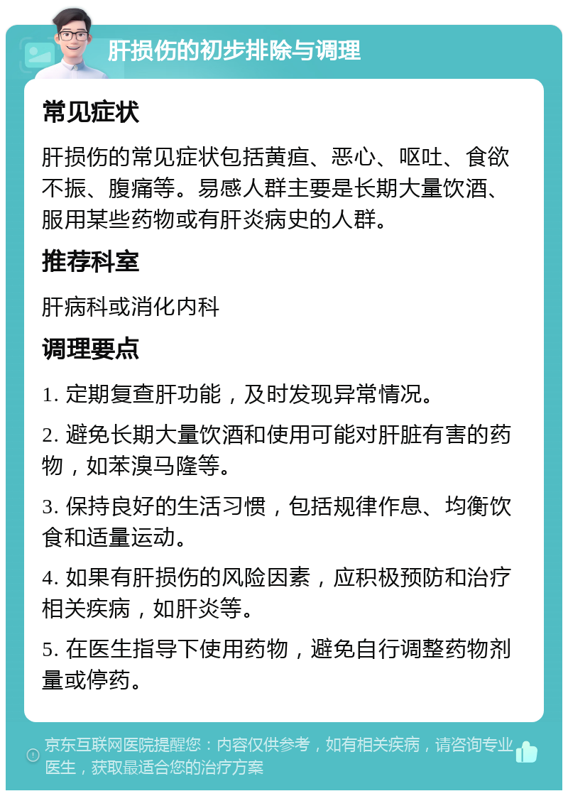 肝损伤的初步排除与调理 常见症状 肝损伤的常见症状包括黄疸、恶心、呕吐、食欲不振、腹痛等。易感人群主要是长期大量饮酒、服用某些药物或有肝炎病史的人群。 推荐科室 肝病科或消化内科 调理要点 1. 定期复查肝功能，及时发现异常情况。 2. 避免长期大量饮酒和使用可能对肝脏有害的药物，如苯溴马隆等。 3. 保持良好的生活习惯，包括规律作息、均衡饮食和适量运动。 4. 如果有肝损伤的风险因素，应积极预防和治疗相关疾病，如肝炎等。 5. 在医生指导下使用药物，避免自行调整药物剂量或停药。