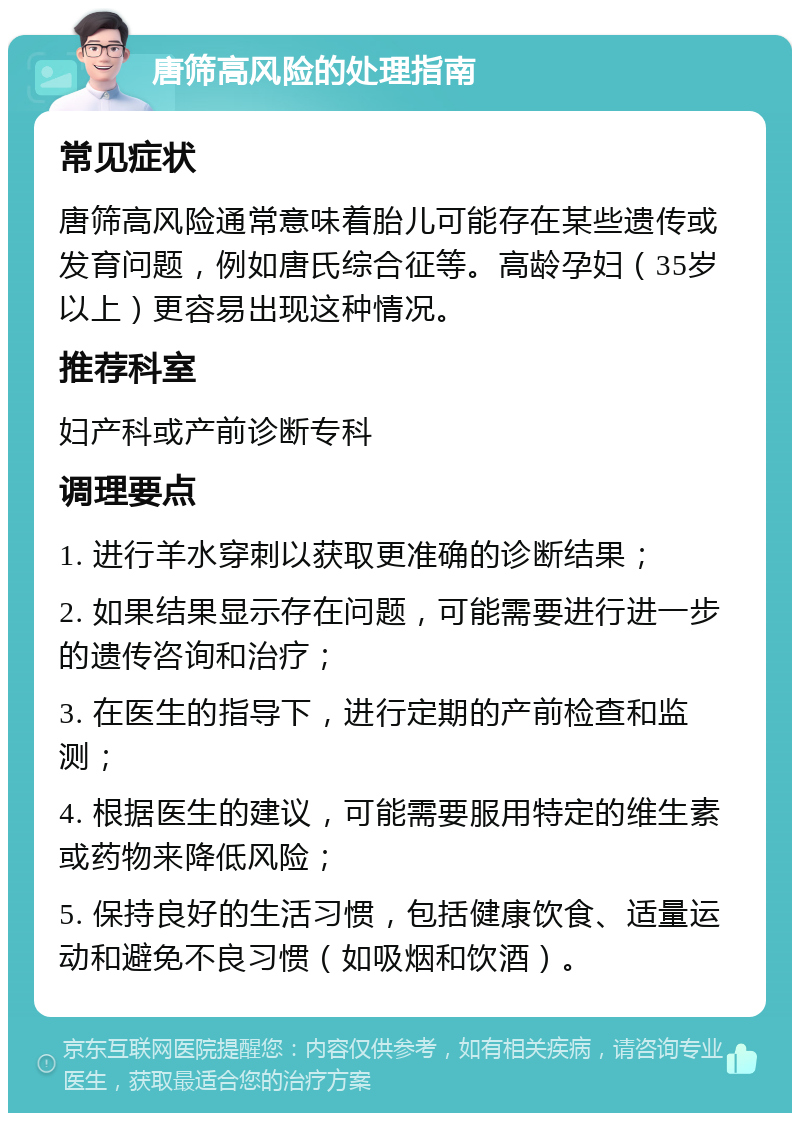 唐筛高风险的处理指南 常见症状 唐筛高风险通常意味着胎儿可能存在某些遗传或发育问题，例如唐氏综合征等。高龄孕妇（35岁以上）更容易出现这种情况。 推荐科室 妇产科或产前诊断专科 调理要点 1. 进行羊水穿刺以获取更准确的诊断结果； 2. 如果结果显示存在问题，可能需要进行进一步的遗传咨询和治疗； 3. 在医生的指导下，进行定期的产前检查和监测； 4. 根据医生的建议，可能需要服用特定的维生素或药物来降低风险； 5. 保持良好的生活习惯，包括健康饮食、适量运动和避免不良习惯（如吸烟和饮酒）。