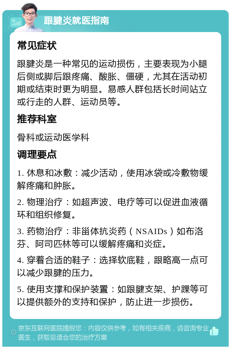 跟腱炎就医指南 常见症状 跟腱炎是一种常见的运动损伤，主要表现为小腿后侧或脚后跟疼痛、酸胀、僵硬，尤其在活动初期或结束时更为明显。易感人群包括长时间站立或行走的人群、运动员等。 推荐科室 骨科或运动医学科 调理要点 1. 休息和冰敷：减少活动，使用冰袋或冷敷物缓解疼痛和肿胀。 2. 物理治疗：如超声波、电疗等可以促进血液循环和组织修复。 3. 药物治疗：非甾体抗炎药（NSAIDs）如布洛芬、阿司匹林等可以缓解疼痛和炎症。 4. 穿着合适的鞋子：选择软底鞋，跟略高一点可以减少跟腱的压力。 5. 使用支撑和保护装置：如跟腱支架、护踝等可以提供额外的支持和保护，防止进一步损伤。