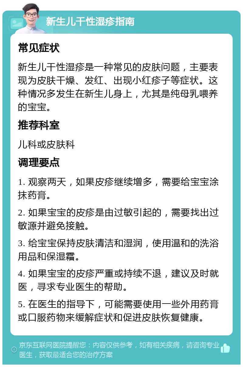 新生儿干性湿疹指南 常见症状 新生儿干性湿疹是一种常见的皮肤问题，主要表现为皮肤干燥、发红、出现小红疹子等症状。这种情况多发生在新生儿身上，尤其是纯母乳喂养的宝宝。 推荐科室 儿科或皮肤科 调理要点 1. 观察两天，如果皮疹继续增多，需要给宝宝涂抹药膏。 2. 如果宝宝的皮疹是由过敏引起的，需要找出过敏源并避免接触。 3. 给宝宝保持皮肤清洁和湿润，使用温和的洗浴用品和保湿霜。 4. 如果宝宝的皮疹严重或持续不退，建议及时就医，寻求专业医生的帮助。 5. 在医生的指导下，可能需要使用一些外用药膏或口服药物来缓解症状和促进皮肤恢复健康。