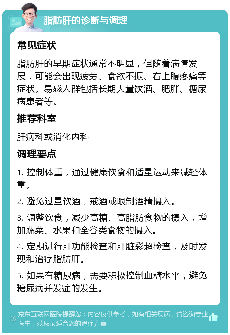 脂肪肝的诊断与调理 常见症状 脂肪肝的早期症状通常不明显，但随着病情发展，可能会出现疲劳、食欲不振、右上腹疼痛等症状。易感人群包括长期大量饮酒、肥胖、糖尿病患者等。 推荐科室 肝病科或消化内科 调理要点 1. 控制体重，通过健康饮食和适量运动来减轻体重。 2. 避免过量饮酒，戒酒或限制酒精摄入。 3. 调整饮食，减少高糖、高脂肪食物的摄入，增加蔬菜、水果和全谷类食物的摄入。 4. 定期进行肝功能检查和肝脏彩超检查，及时发现和治疗脂肪肝。 5. 如果有糖尿病，需要积极控制血糖水平，避免糖尿病并发症的发生。