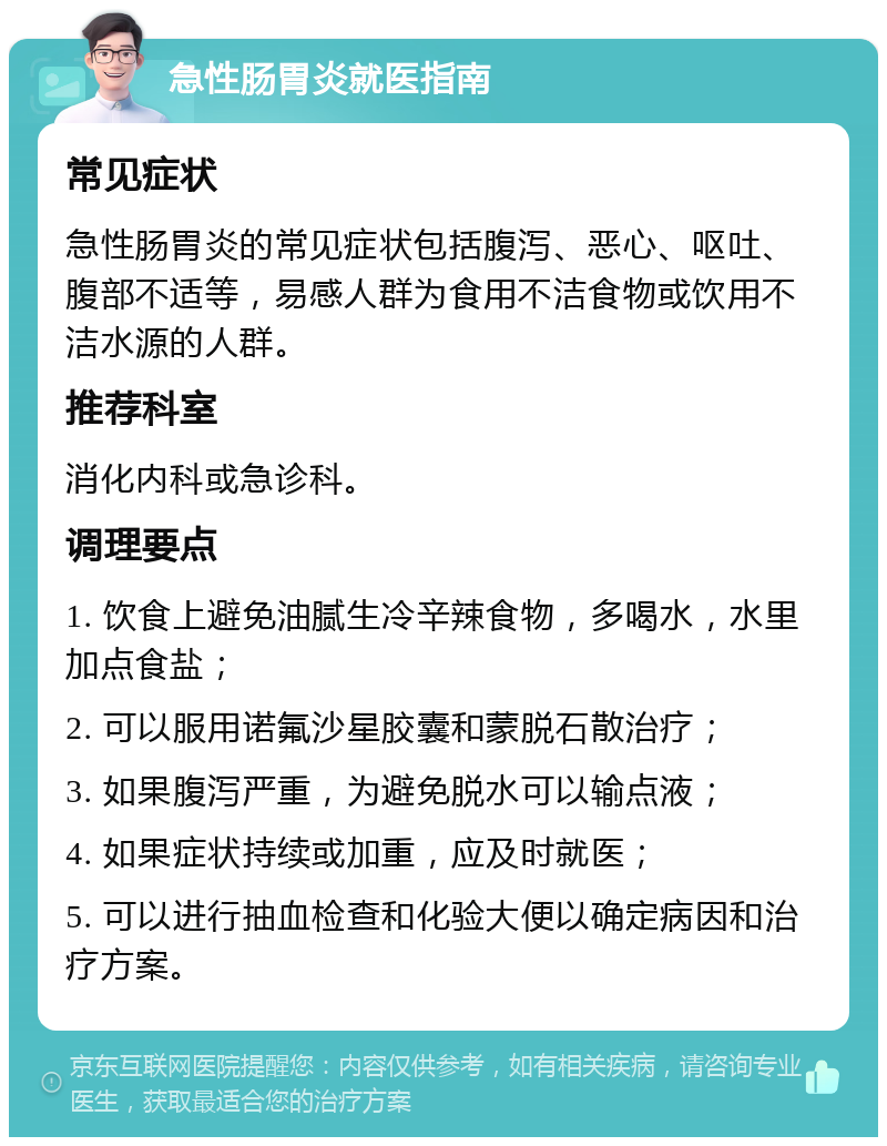 急性肠胃炎就医指南 常见症状 急性肠胃炎的常见症状包括腹泻、恶心、呕吐、腹部不适等，易感人群为食用不洁食物或饮用不洁水源的人群。 推荐科室 消化内科或急诊科。 调理要点 1. 饮食上避免油腻生冷辛辣食物，多喝水，水里加点食盐； 2. 可以服用诺氟沙星胶囊和蒙脱石散治疗； 3. 如果腹泻严重，为避免脱水可以输点液； 4. 如果症状持续或加重，应及时就医； 5. 可以进行抽血检查和化验大便以确定病因和治疗方案。