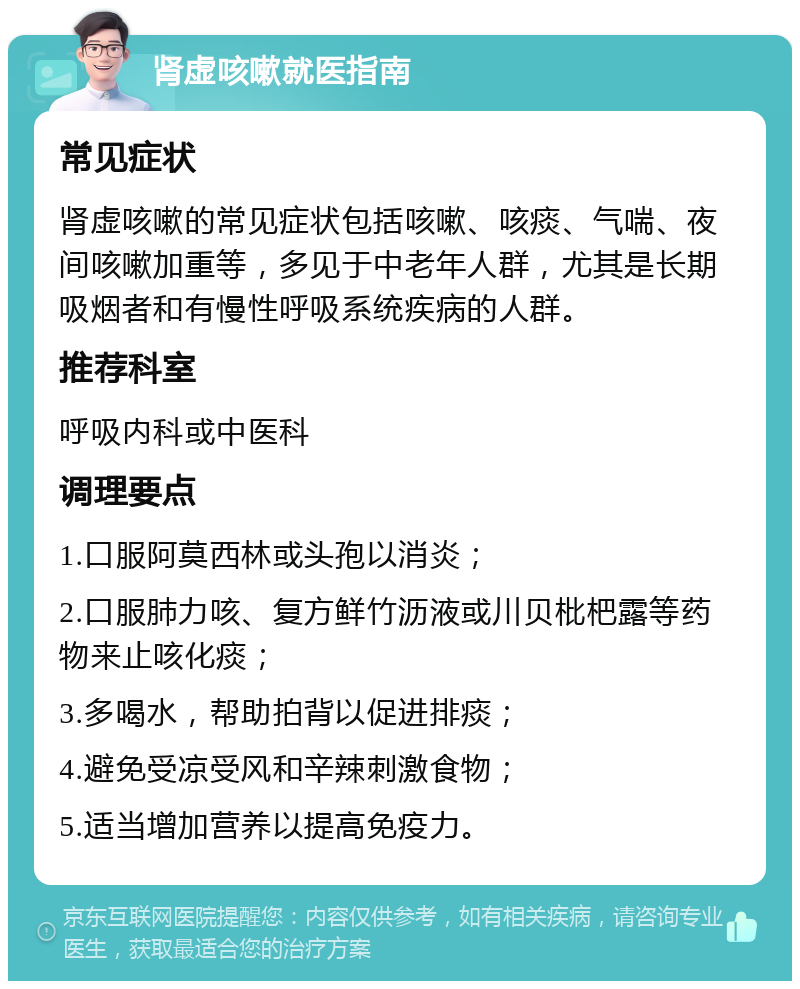 肾虚咳嗽就医指南 常见症状 肾虚咳嗽的常见症状包括咳嗽、咳痰、气喘、夜间咳嗽加重等，多见于中老年人群，尤其是长期吸烟者和有慢性呼吸系统疾病的人群。 推荐科室 呼吸内科或中医科 调理要点 1.口服阿莫西林或头孢以消炎； 2.口服肺力咳、复方鲜竹沥液或川贝枇杷露等药物来止咳化痰； 3.多喝水，帮助拍背以促进排痰； 4.避免受凉受风和辛辣刺激食物； 5.适当增加营养以提高免疫力。