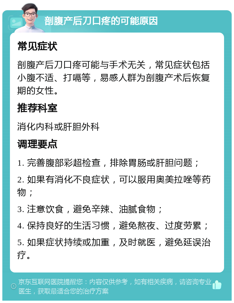 剖腹产后刀口疼的可能原因 常见症状 剖腹产后刀口疼可能与手术无关，常见症状包括小腹不适、打嗝等，易感人群为剖腹产术后恢复期的女性。 推荐科室 消化内科或肝胆外科 调理要点 1. 完善腹部彩超检查，排除胃肠或肝胆问题； 2. 如果有消化不良症状，可以服用奥美拉唑等药物； 3. 注意饮食，避免辛辣、油腻食物； 4. 保持良好的生活习惯，避免熬夜、过度劳累； 5. 如果症状持续或加重，及时就医，避免延误治疗。