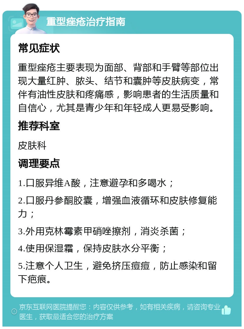 重型痤疮治疗指南 常见症状 重型痤疮主要表现为面部、背部和手臂等部位出现大量红肿、脓头、结节和囊肿等皮肤病变，常伴有油性皮肤和疼痛感，影响患者的生活质量和自信心，尤其是青少年和年轻成人更易受影响。 推荐科室 皮肤科 调理要点 1.口服异维A酸，注意避孕和多喝水； 2.口服丹参酮胶囊，增强血液循环和皮肤修复能力； 3.外用克林霉素甲硝唑擦剂，消炎杀菌； 4.使用保湿霜，保持皮肤水分平衡； 5.注意个人卫生，避免挤压痘痘，防止感染和留下疤痕。