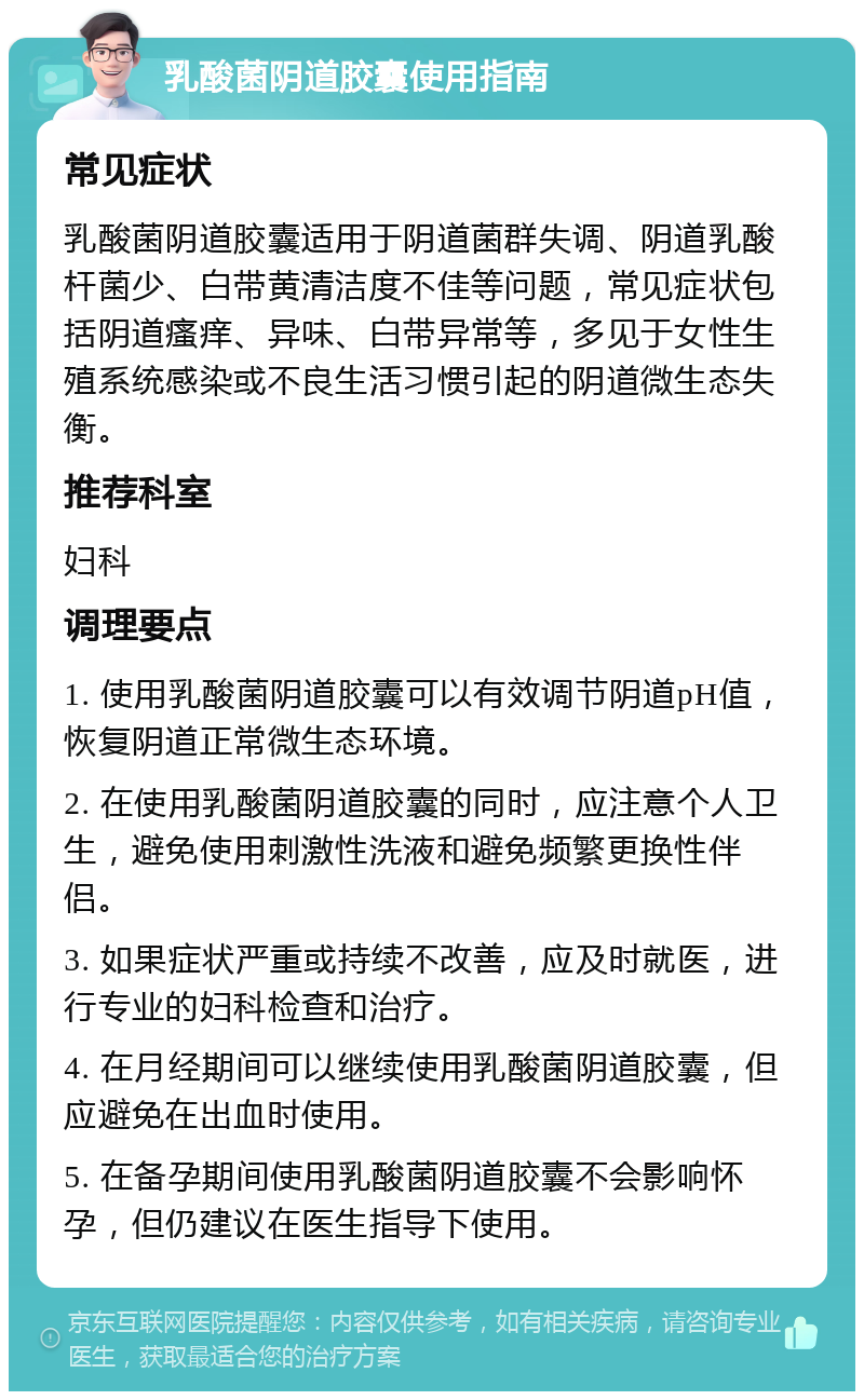 乳酸菌阴道胶囊使用指南 常见症状 乳酸菌阴道胶囊适用于阴道菌群失调、阴道乳酸杆菌少、白带黄清洁度不佳等问题，常见症状包括阴道瘙痒、异味、白带异常等，多见于女性生殖系统感染或不良生活习惯引起的阴道微生态失衡。 推荐科室 妇科 调理要点 1. 使用乳酸菌阴道胶囊可以有效调节阴道pH值，恢复阴道正常微生态环境。 2. 在使用乳酸菌阴道胶囊的同时，应注意个人卫生，避免使用刺激性洗液和避免频繁更换性伴侣。 3. 如果症状严重或持续不改善，应及时就医，进行专业的妇科检查和治疗。 4. 在月经期间可以继续使用乳酸菌阴道胶囊，但应避免在出血时使用。 5. 在备孕期间使用乳酸菌阴道胶囊不会影响怀孕，但仍建议在医生指导下使用。