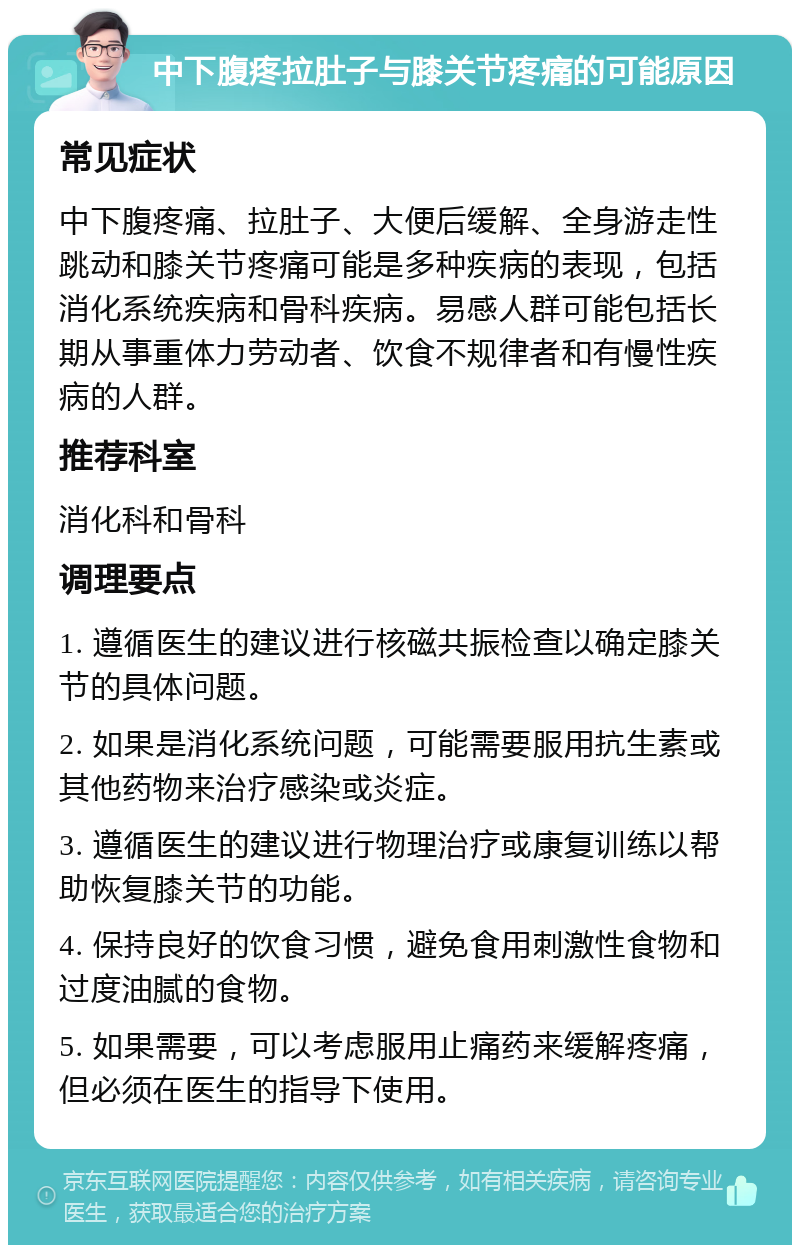 中下腹疼拉肚子与膝关节疼痛的可能原因 常见症状 中下腹疼痛、拉肚子、大便后缓解、全身游走性跳动和膝关节疼痛可能是多种疾病的表现，包括消化系统疾病和骨科疾病。易感人群可能包括长期从事重体力劳动者、饮食不规律者和有慢性疾病的人群。 推荐科室 消化科和骨科 调理要点 1. 遵循医生的建议进行核磁共振检查以确定膝关节的具体问题。 2. 如果是消化系统问题，可能需要服用抗生素或其他药物来治疗感染或炎症。 3. 遵循医生的建议进行物理治疗或康复训练以帮助恢复膝关节的功能。 4. 保持良好的饮食习惯，避免食用刺激性食物和过度油腻的食物。 5. 如果需要，可以考虑服用止痛药来缓解疼痛，但必须在医生的指导下使用。