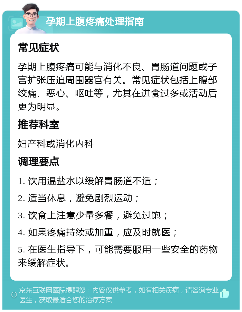 孕期上腹疼痛处理指南 常见症状 孕期上腹疼痛可能与消化不良、胃肠道问题或子宫扩张压迫周围器官有关。常见症状包括上腹部绞痛、恶心、呕吐等，尤其在进食过多或活动后更为明显。 推荐科室 妇产科或消化内科 调理要点 1. 饮用温盐水以缓解胃肠道不适； 2. 适当休息，避免剧烈运动； 3. 饮食上注意少量多餐，避免过饱； 4. 如果疼痛持续或加重，应及时就医； 5. 在医生指导下，可能需要服用一些安全的药物来缓解症状。