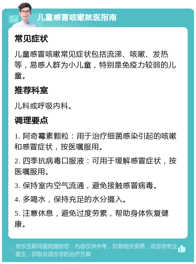 儿童感冒咳嗽就医指南 常见症状 儿童感冒咳嗽常见症状包括流涕、咳嗽、发热等，易感人群为小儿童，特别是免疫力较弱的儿童。 推荐科室 儿科或呼吸内科。 调理要点 1. 阿奇霉素颗粒：用于治疗细菌感染引起的咳嗽和感冒症状，按医嘱服用。 2. 四季抗病毒口服液：可用于缓解感冒症状，按医嘱服用。 3. 保持室内空气流通，避免接触感冒病毒。 4. 多喝水，保持充足的水分摄入。 5. 注意休息，避免过度劳累，帮助身体恢复健康。