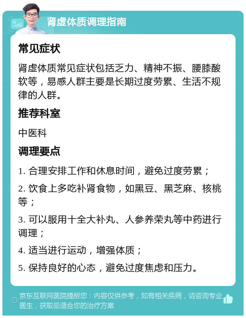 肾虚体质调理指南 常见症状 肾虚体质常见症状包括乏力、精神不振、腰膝酸软等，易感人群主要是长期过度劳累、生活不规律的人群。 推荐科室 中医科 调理要点 1. 合理安排工作和休息时间，避免过度劳累； 2. 饮食上多吃补肾食物，如黑豆、黑芝麻、核桃等； 3. 可以服用十全大补丸、人参养荣丸等中药进行调理； 4. 适当进行运动，增强体质； 5. 保持良好的心态，避免过度焦虑和压力。