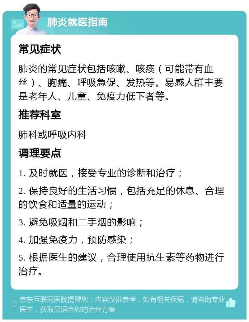 肺炎就医指南 常见症状 肺炎的常见症状包括咳嗽、咳痰（可能带有血丝）、胸痛、呼吸急促、发热等。易感人群主要是老年人、儿童、免疫力低下者等。 推荐科室 肺科或呼吸内科 调理要点 1. 及时就医，接受专业的诊断和治疗； 2. 保持良好的生活习惯，包括充足的休息、合理的饮食和适量的运动； 3. 避免吸烟和二手烟的影响； 4. 加强免疫力，预防感染； 5. 根据医生的建议，合理使用抗生素等药物进行治疗。