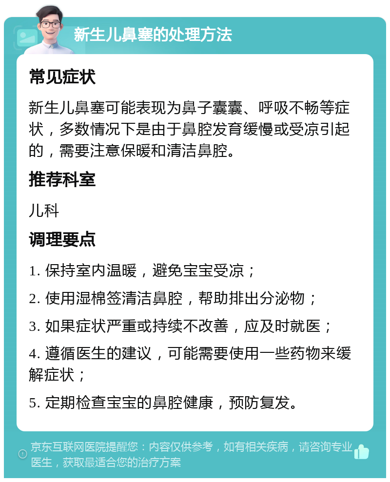 新生儿鼻塞的处理方法 常见症状 新生儿鼻塞可能表现为鼻子囊囊、呼吸不畅等症状，多数情况下是由于鼻腔发育缓慢或受凉引起的，需要注意保暖和清洁鼻腔。 推荐科室 儿科 调理要点 1. 保持室内温暖，避免宝宝受凉； 2. 使用湿棉签清洁鼻腔，帮助排出分泌物； 3. 如果症状严重或持续不改善，应及时就医； 4. 遵循医生的建议，可能需要使用一些药物来缓解症状； 5. 定期检查宝宝的鼻腔健康，预防复发。