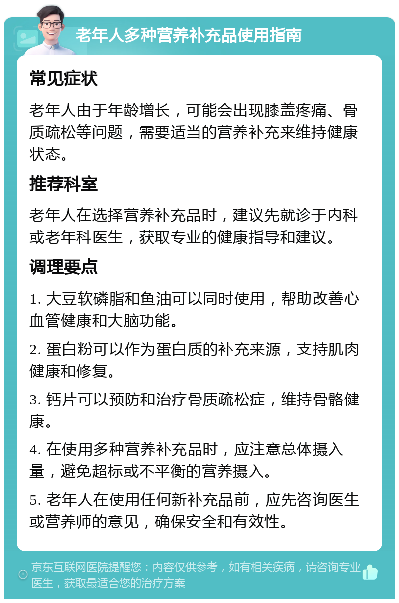 老年人多种营养补充品使用指南 常见症状 老年人由于年龄增长，可能会出现膝盖疼痛、骨质疏松等问题，需要适当的营养补充来维持健康状态。 推荐科室 老年人在选择营养补充品时，建议先就诊于内科或老年科医生，获取专业的健康指导和建议。 调理要点 1. 大豆软磷脂和鱼油可以同时使用，帮助改善心血管健康和大脑功能。 2. 蛋白粉可以作为蛋白质的补充来源，支持肌肉健康和修复。 3. 钙片可以预防和治疗骨质疏松症，维持骨骼健康。 4. 在使用多种营养补充品时，应注意总体摄入量，避免超标或不平衡的营养摄入。 5. 老年人在使用任何新补充品前，应先咨询医生或营养师的意见，确保安全和有效性。