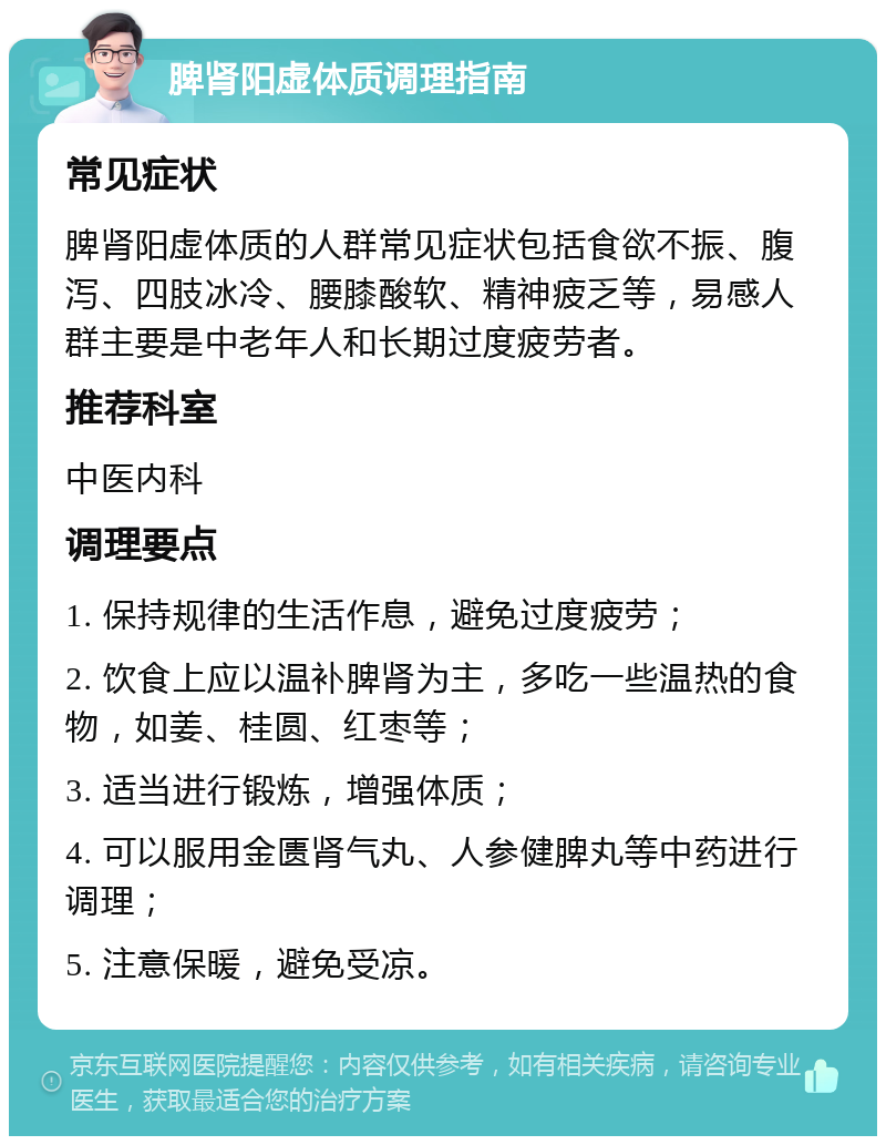 脾肾阳虚体质调理指南 常见症状 脾肾阳虚体质的人群常见症状包括食欲不振、腹泻、四肢冰冷、腰膝酸软、精神疲乏等，易感人群主要是中老年人和长期过度疲劳者。 推荐科室 中医内科 调理要点 1. 保持规律的生活作息，避免过度疲劳； 2. 饮食上应以温补脾肾为主，多吃一些温热的食物，如姜、桂圆、红枣等； 3. 适当进行锻炼，增强体质； 4. 可以服用金匮肾气丸、人参健脾丸等中药进行调理； 5. 注意保暖，避免受凉。