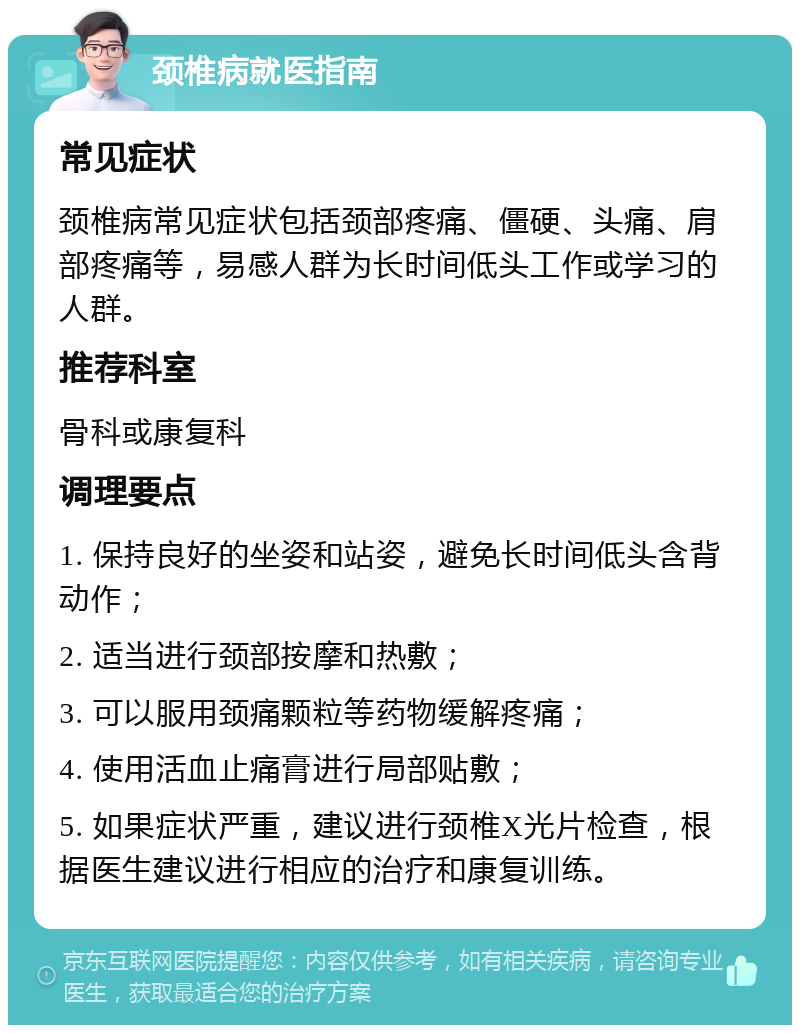 颈椎病就医指南 常见症状 颈椎病常见症状包括颈部疼痛、僵硬、头痛、肩部疼痛等，易感人群为长时间低头工作或学习的人群。 推荐科室 骨科或康复科 调理要点 1. 保持良好的坐姿和站姿，避免长时间低头含背动作； 2. 适当进行颈部按摩和热敷； 3. 可以服用颈痛颗粒等药物缓解疼痛； 4. 使用活血止痛膏进行局部贴敷； 5. 如果症状严重，建议进行颈椎X光片检查，根据医生建议进行相应的治疗和康复训练。