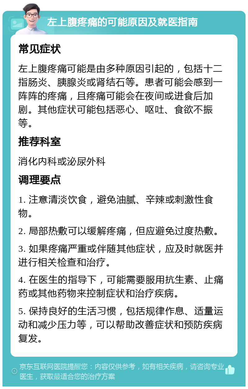 左上腹疼痛的可能原因及就医指南 常见症状 左上腹疼痛可能是由多种原因引起的，包括十二指肠炎、胰腺炎或肾结石等。患者可能会感到一阵阵的疼痛，且疼痛可能会在夜间或进食后加剧。其他症状可能包括恶心、呕吐、食欲不振等。 推荐科室 消化内科或泌尿外科 调理要点 1. 注意清淡饮食，避免油腻、辛辣或刺激性食物。 2. 局部热敷可以缓解疼痛，但应避免过度热敷。 3. 如果疼痛严重或伴随其他症状，应及时就医并进行相关检查和治疗。 4. 在医生的指导下，可能需要服用抗生素、止痛药或其他药物来控制症状和治疗疾病。 5. 保持良好的生活习惯，包括规律作息、适量运动和减少压力等，可以帮助改善症状和预防疾病复发。