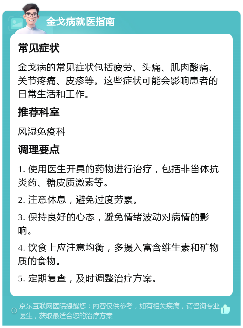 金戈病就医指南 常见症状 金戈病的常见症状包括疲劳、头痛、肌肉酸痛、关节疼痛、皮疹等。这些症状可能会影响患者的日常生活和工作。 推荐科室 风湿免疫科 调理要点 1. 使用医生开具的药物进行治疗，包括非甾体抗炎药、糖皮质激素等。 2. 注意休息，避免过度劳累。 3. 保持良好的心态，避免情绪波动对病情的影响。 4. 饮食上应注意均衡，多摄入富含维生素和矿物质的食物。 5. 定期复查，及时调整治疗方案。