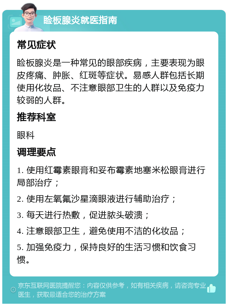 睑板腺炎就医指南 常见症状 睑板腺炎是一种常见的眼部疾病，主要表现为眼皮疼痛、肿胀、红斑等症状。易感人群包括长期使用化妆品、不注意眼部卫生的人群以及免疫力较弱的人群。 推荐科室 眼科 调理要点 1. 使用红霉素眼膏和妥布霉素地塞米松眼膏进行局部治疗； 2. 使用左氧氟沙星滴眼液进行辅助治疗； 3. 每天进行热敷，促进脓头破溃； 4. 注意眼部卫生，避免使用不洁的化妆品； 5. 加强免疫力，保持良好的生活习惯和饮食习惯。